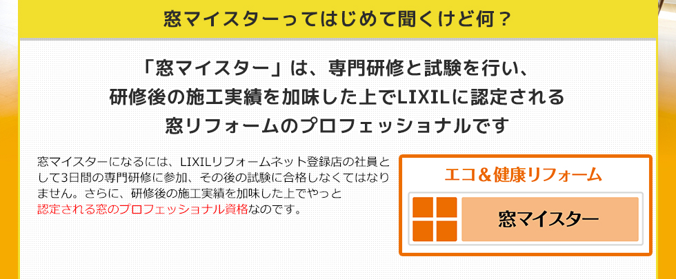 窓マイスターってはじめて聞くけど何？　「窓マイスター」は、専門研修と試験を行い、研修後の施工実績を加味した上でLIXILに認定される窓リフォームのプロフェッショナルです